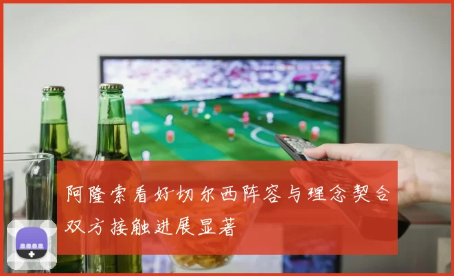 阿隆索看好切尔西阵容与理念契合双方接触进展显著