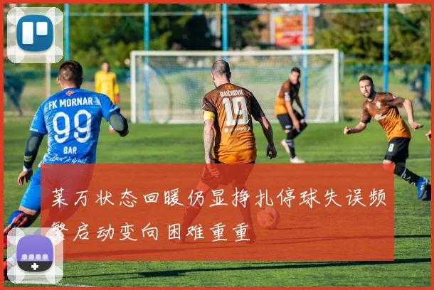 莱万状态回暖仍显挣扎停球失误频繁启动变向困难重重