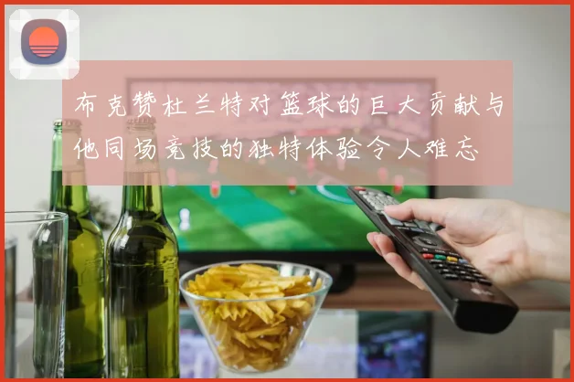 布克赞杜兰特对篮球的巨大贡献与他同场竞技的独特体验令人难忘
