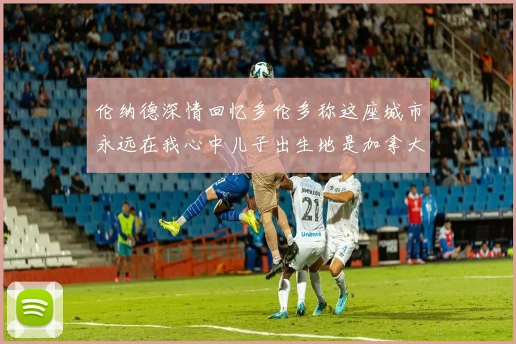 伦纳德深情回忆多伦多称这座城市永远在我心中儿子出生地是加拿大