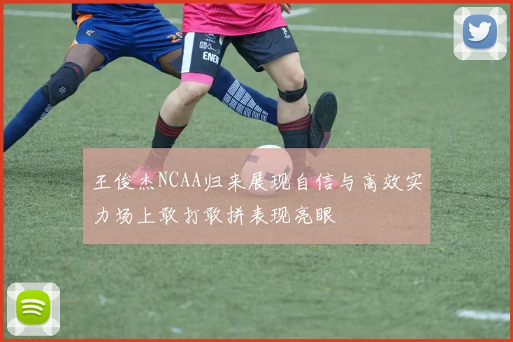 王俊杰NCAA归来展现自信与高效实力场上敢打敢拼表现亮眼