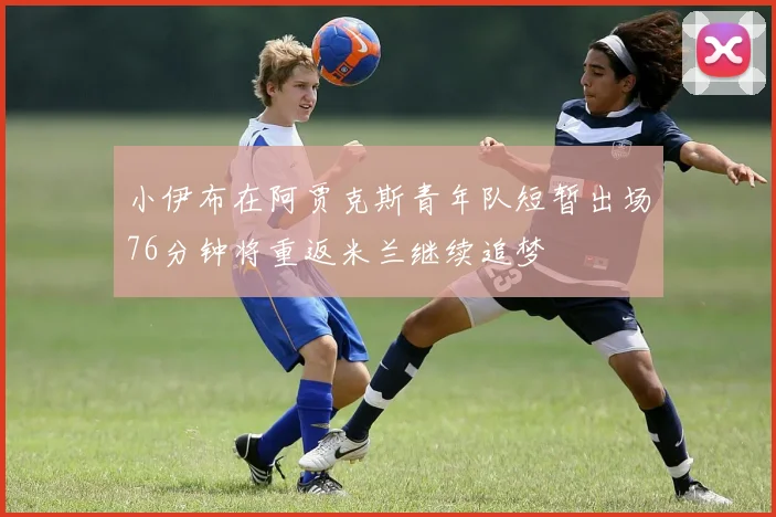 小伊布在阿贾克斯青年队短暂出场76分钟将重返米兰继续追梦