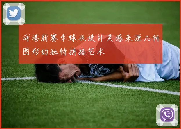 海港新赛季球衣设计灵感来源几何图形的独特拼接艺术