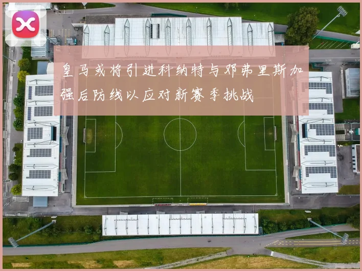 皇马或将引进科纳特与邓弗里斯加强后防线以应对新赛季挑战