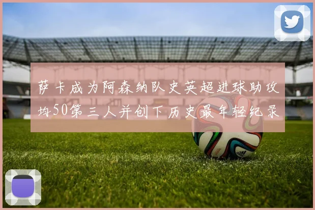 萨卡成为阿森纳队史英超进球助攻均50第三人并创下历史最年轻纪录