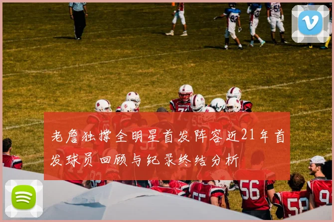 老詹独撑全明星首发阵容近21年首发球员回顾与纪录终结分析