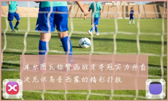 库尔图瓦称赞西班牙夺冠实力并首次见识乌奈西蒙的精彩扑救