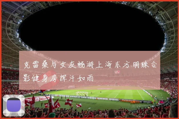 克雷桑与女友畅游上海东方明珠合影健身房挥汗如雨