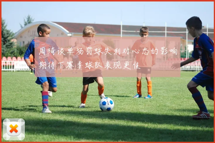 周琦谈单场罚球失利对心态的影响期待下赛季球队表现更佳