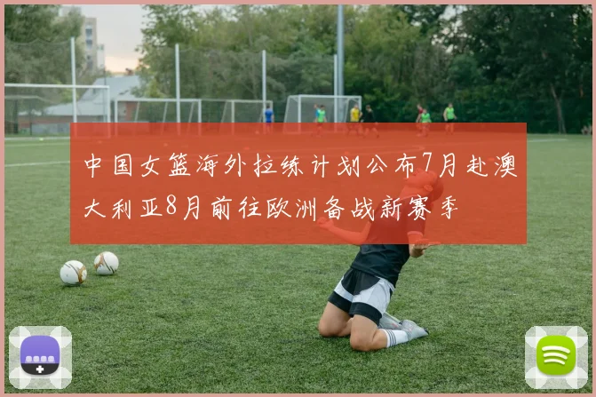 中国女篮海外拉练计划公布7月赴澳大利亚8月前往欧洲备战新赛季