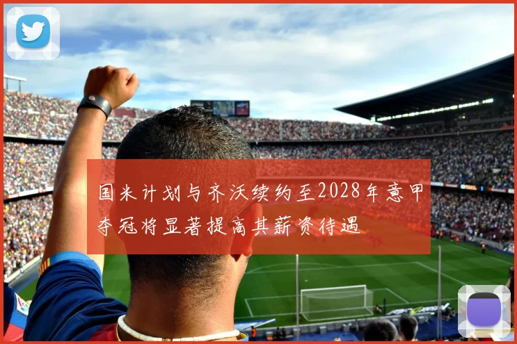 国米计划与齐沃续约至2028年意甲夺冠将显著提高其薪资待遇
