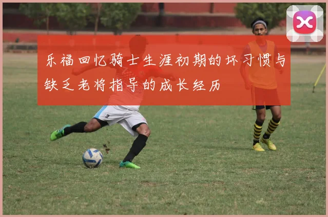 乐福回忆骑士生涯初期的坏习惯与缺乏老将指导的成长经历