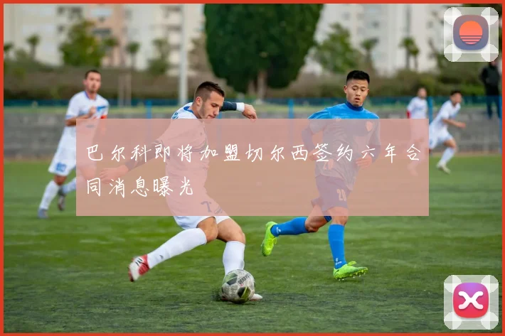 巴尔科即将加盟切尔西签约六年合同消息曝光