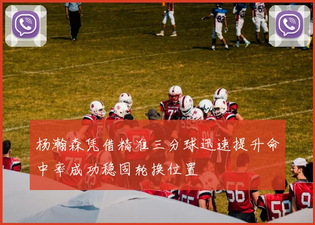 杨瀚森凭借精准三分球迅速提升命中率成功稳固轮换位置