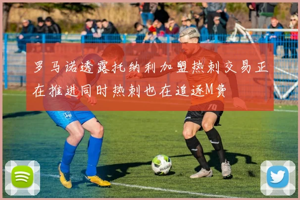 罗马诺透露托纳利加盟热刺交易正在推进同时热刺也在追逐M费