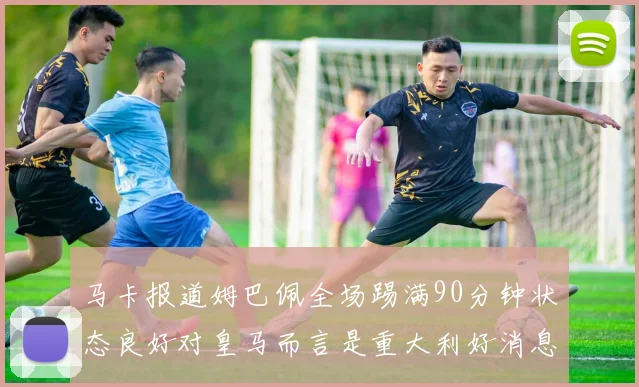 马卡报道姆巴佩全场踢满90分钟状态良好对皇马而言是重大利好消息