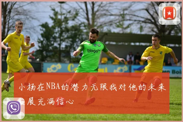 小杨在NBA的潜力无限我对他的未来发展充满信心