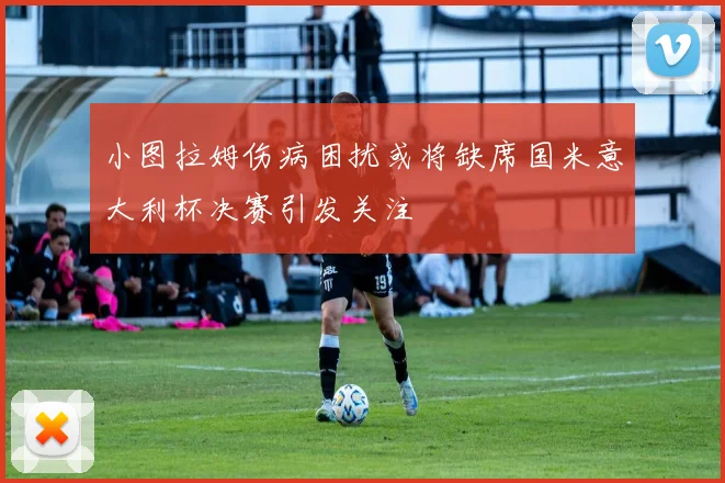 小图拉姆伤病困扰或将缺席国米意大利杯决赛引发关注
