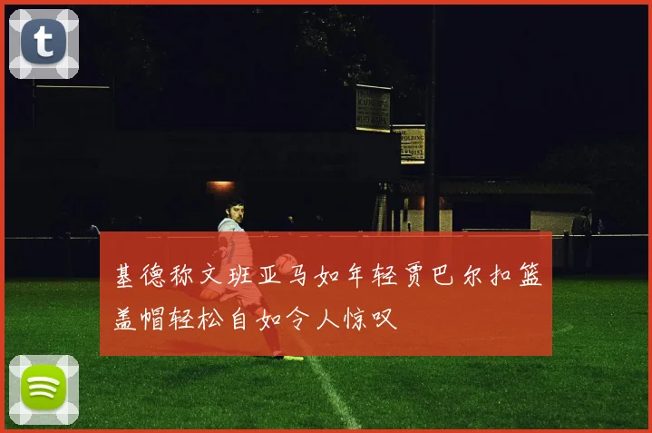 基德称文班亚马如年轻贾巴尔扣篮盖帽轻松自如令人惊叹