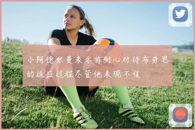小阿德尔曼表示将耐心对待布劳恩的适应过程尽管他表现不佳