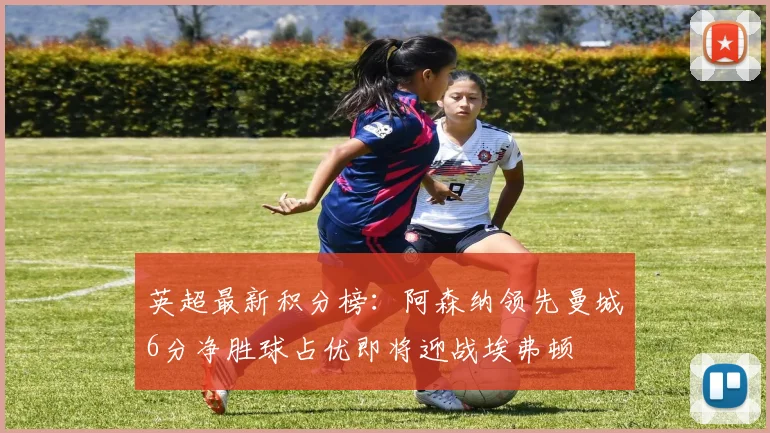英超最新积分榜：阿森纳领先曼城6分净胜球占优即将迎战埃弗顿