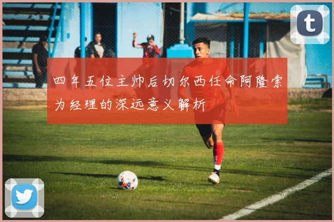 四年五位主帅后切尔西任命阿隆索为经理的深远意义解析