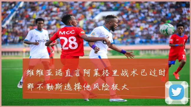 维维亚诺直言阿莱格里战术已过时那不勒斯选择他风险极大