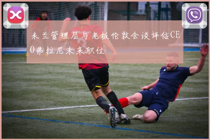 米兰管理层与老板伦敦会谈评估CEO弗拉尼未来职位