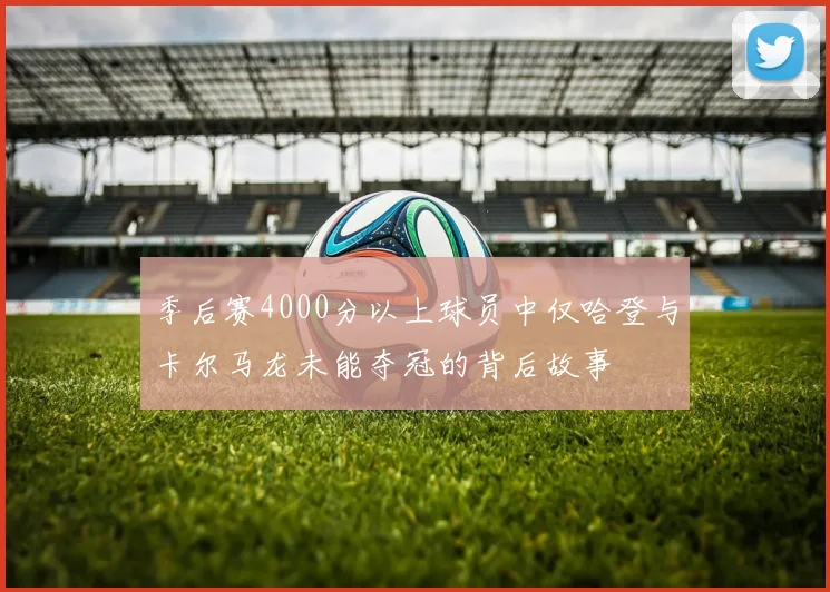 季后赛4000分以上球员中仅哈登与卡尔马龙未能夺冠的背后故事