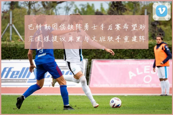 巴特勒因伤缺阵勇士季后赛希望渺茫美媒提议库里与文班联手重建阵容