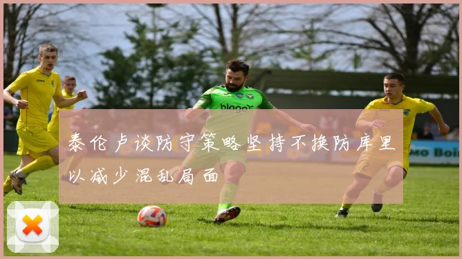 泰伦卢谈防守策略坚持不换防库里以减少混乱局面