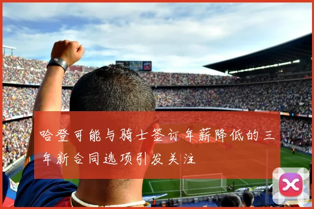 哈登可能与骑士签订年薪降低的三年新合同选项引发关注